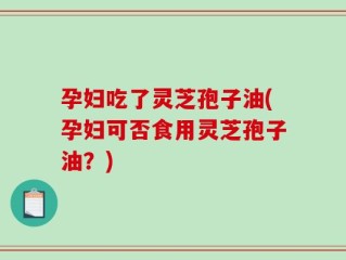 孕妇吃了灵芝孢子油(孕妇可否食用灵芝孢子油？)