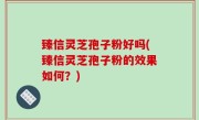 臻信灵芝孢子粉好吗(臻信灵芝孢子粉的效果如何？)