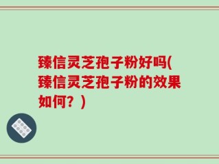臻信灵芝孢子粉好吗(臻信灵芝孢子粉的效果如何？)
