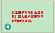灵芝孢子粉为什么是黑色？深入解析灵芝孢子粉的颜色成因？