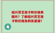 绍兴灵芝孢子粉价格表图片？了解绍兴灵芝孢子粉价格及购买渠道？
