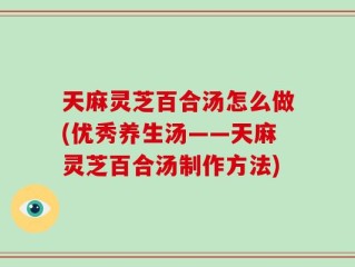 天麻灵芝百合汤怎么做(优秀养生汤——天麻灵芝百合汤制作方法)
