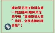 康婷灵芝孢子粉排名第一的直播间(康婷灵芝孢子粉“直播带货大赏”摘冠，全民追捧的理由是？)