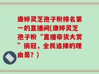 康婷灵芝孢子粉排名第一的直播间(康婷灵芝孢子粉“直播带货大赏”摘冠，全民追捧的理由是？)