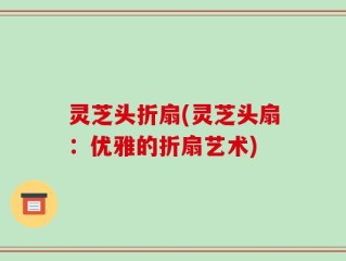 灵芝头折扇(灵芝头扇：优雅的折扇艺术)