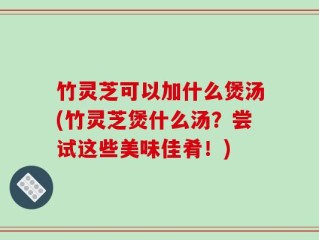 竹灵芝可以加什么煲汤(竹灵芝煲什么汤？尝试这些美味佳肴！)