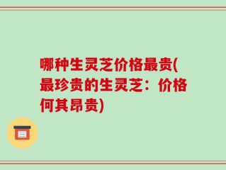 哪种生灵芝价格最贵(最珍贵的生灵芝：价格何其昂贵)