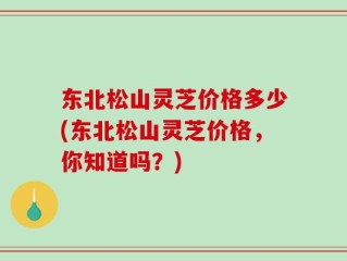东北松山灵芝价格多少(东北松山灵芝价格，你知道吗？)