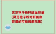 灵芝孢子粉肝脏血管瘤(灵芝孢子粉对肝脏血管瘤的可能缓解效果)