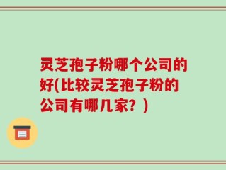 灵芝孢子粉哪个公司的好(比较灵芝孢子粉的公司有哪几家？)