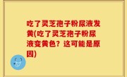 吃了灵芝孢子粉尿液发黄(吃了灵芝孢子粉尿液变黄色？这可能是原因)