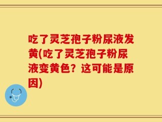 吃了灵芝孢子粉尿液发黄(吃了灵芝孢子粉尿液变黄色？这可能是原因)