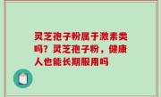 灵芝孢子粉属于激素类吗？灵芝孢子粉，健康人也能长期服用吗