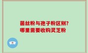 菌丝粉与孢子粉区别？哪里需要收购灵芝粉