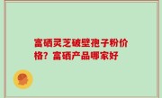富硒灵芝破壁孢子粉价格？富硒产品哪家好