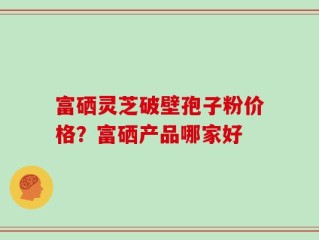 富硒灵芝破壁孢子粉价格？富硒产品哪家好