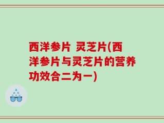 西洋参片 灵芝片(西洋参片与灵芝片的营养功效合二为一)