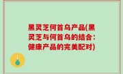 黑灵芝何首乌产品(黑灵芝与何首乌的结合：健康产品的完美配对)
