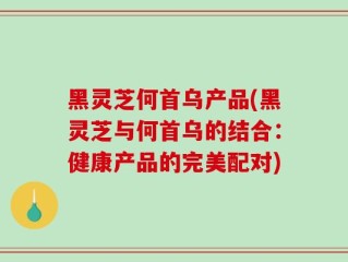 黑灵芝何首乌产品(黑灵芝与何首乌的结合：健康产品的完美配对)