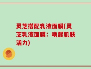 灵芝搭配乳液面膜(灵芝乳液面膜：唤醒肌肤活力)