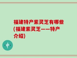 福建特产紫灵芝有哪些(福建紫灵芝——特产介绍)