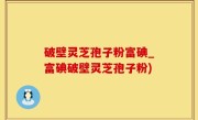 破壁灵芝孢子粉富碘_富碘破壁灵芝孢子粉)