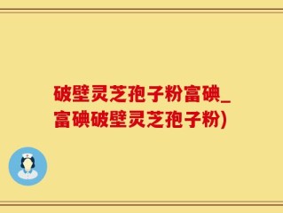 破壁灵芝孢子粉富碘_富碘破壁灵芝孢子粉)