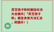 灵芝孢子粉的最佳吃法大全图片(「灵芝孢子粉」最佳食用方法汇总，附图片！)