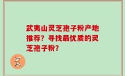 武夷山灵芝孢子粉产地推荐？寻找最优质的灵芝孢子粉？