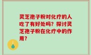 灵芝孢子粉对化疗的人吃了有好处吗？探讨灵芝孢子粉在化疗中的作用？