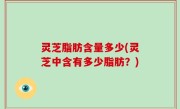 灵芝脂肪含量多少(灵芝中含有多少脂肪？)