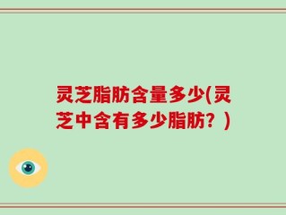 灵芝脂肪含量多少(灵芝中含有多少脂肪？)