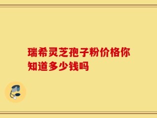 瑞希灵芝孢子粉价格你知道多少钱吗
