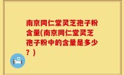 南京同仁堂灵芝孢子粉含量(南京同仁堂灵芝孢子粉中的含量是多少？)