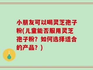 小朋友可以喝灵芝孢子粉(儿童能否服用灵芝孢子粉？如何选择适合的产品？)
