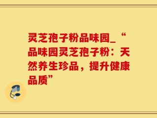 灵芝孢子粉品味园_“品味园灵芝孢子粉：天然养生珍品，提升健康品质”