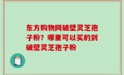 东方购物网破壁灵芝孢子粉？哪里可以买的到破壁灵芝孢子粉