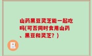 山药黑豆灵芝能一起吃吗(可否同时食用山药、黑豆和灵芝？)