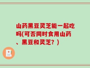 山药黑豆灵芝能一起吃吗(可否同时食用山药、黑豆和灵芝？)