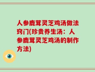 人参鹿茸灵芝鸡汤做法窍门(珍贵养生汤：人参鹿茸灵芝鸡汤的制作方法)
