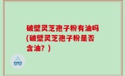 破壁灵芝孢子粉有油吗(破壁灵芝孢子粉是否含油？)
