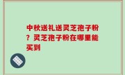 中秋送礼送灵芝孢子粉？灵芝孢子粉在哪里能买到
