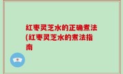 红枣灵芝水的正确煮法(红枣灵芝水的煮法指南