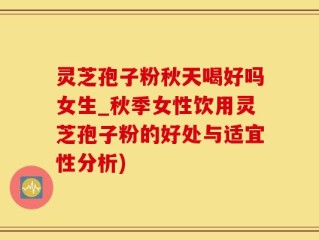 灵芝孢子粉秋天喝好吗女生_秋季女性饮用灵芝孢子粉的好处与适宜性分析)