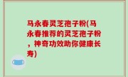 马永春灵芝孢子粉(马永春推荐的灵芝孢子粉，神奇功效助你健康长寿)