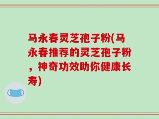 马永春灵芝孢子粉(马永春推荐的灵芝孢子粉，神奇功效助你健康长寿)