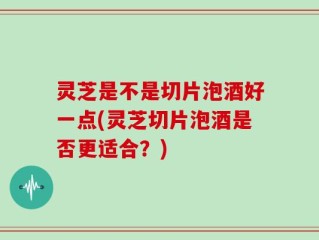 灵芝是不是切片泡酒好一点(灵芝切片泡酒是否更适合？)