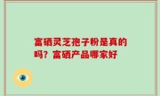 富硒灵芝孢子粉是真的吗？富硒产品哪家好