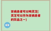 肾病患者可以喝灵芝(灵芝可以作为肾病患者的饮品之一)