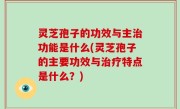 灵芝孢子的功效与主治功能是什么(灵芝孢子的主要功效与治疗特点是什么？)